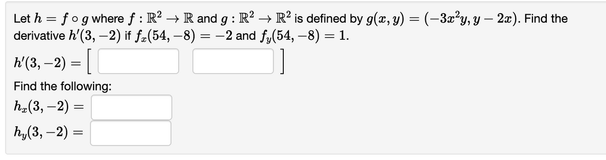 Let h = fog where ƒ : R² → R and g : R² → R² is defined by g(x, y) = (−3x²y, y — 2x). Find the
derivative h'(3,-2) if ƒä(54, −8) = −2 and fy(54, −8) = 1.
h'(3, − 2) = [
Find the following:
hx(3, − 2) =
hy (3,-2) =