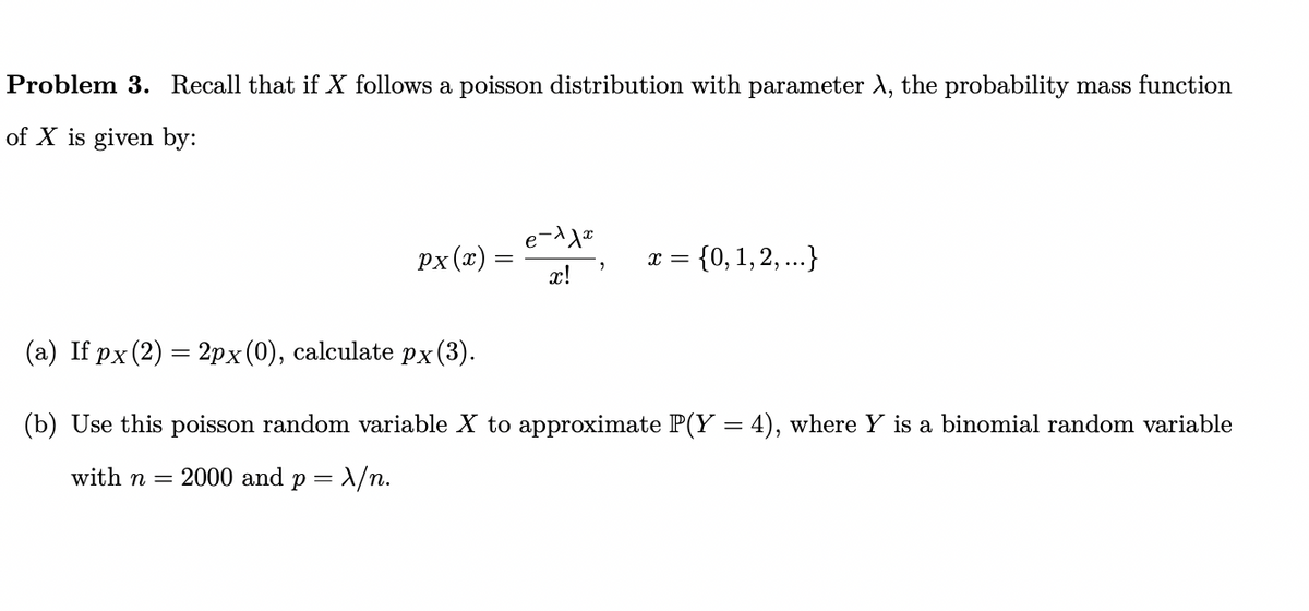 Problem 3. Recall that if X follows a poisson distribution with parameter λ, the probability mass function
of X is given by:
px (x) =
e-11x
x!
X = = {0, 1, 2, ...}
(a) If px (2) = 2px (0), calculate px(3).
(b) Use this poisson random variable X to approximate P(Y = 4), where Y is a binomial random variable
with n = 2000 and p = x/n.