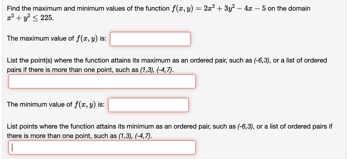 Find the maximum and minimum values of the function f(x, y) = 2x² + 3y² – 4x − 5 on the domain
x² + y² ≤ 225.
The maximum value of f(x, y) is:
List the point(s) where the function attains its maximum as an ordered pair, such as (-6,3), or a list of ordered
pairs if there is more than one point, such as (1,3), (-4,7).
The minimum value of f(x, y) is:
List points where the function attains its minimum as an ordered pair, such as (-6,3), or a list of ordered pairs if
there is more than one point, such as (1,3), (-4,7).