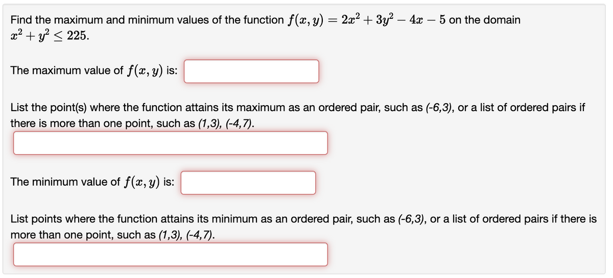 Find the maximum and minimum values of the function f(x, y) = 2x² + 3y² - 4x − 5 on the domain
x² + y² ≤ 225.
The maximum value of f(x, y) is:
List the point(s) where the function attains its maximum as an ordered pair, such as (-6,3), or a list of ordered pairs if
there is more than one point, such as (1,3), (-4,7).
The minimum value of f(x, y) is:
List points where the function attains its minimum as an ordered pair, such as (-6,3), or a list of ordered pairs if there is
more than one point, such as (1,3), (-4,7).