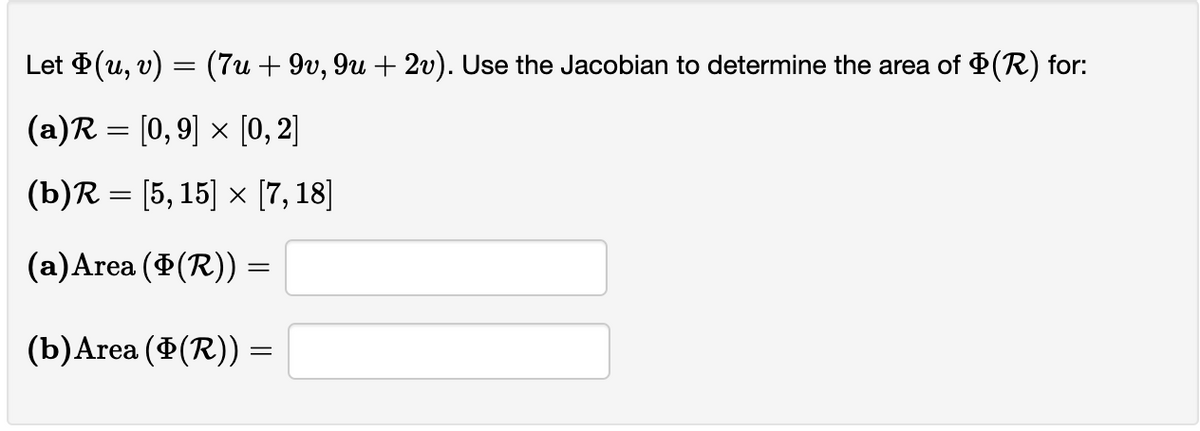 Let Þ(u, v) = (7u + 9v, 9u + 2v). Use the Jacobian to determine the area of $(R) for:
(a)R= [0,9] × [0, 2]
(b)R= [5, 15] x [7,18]
(a) Area (Þ(R)) =
(b) Area (Þ(R)) =