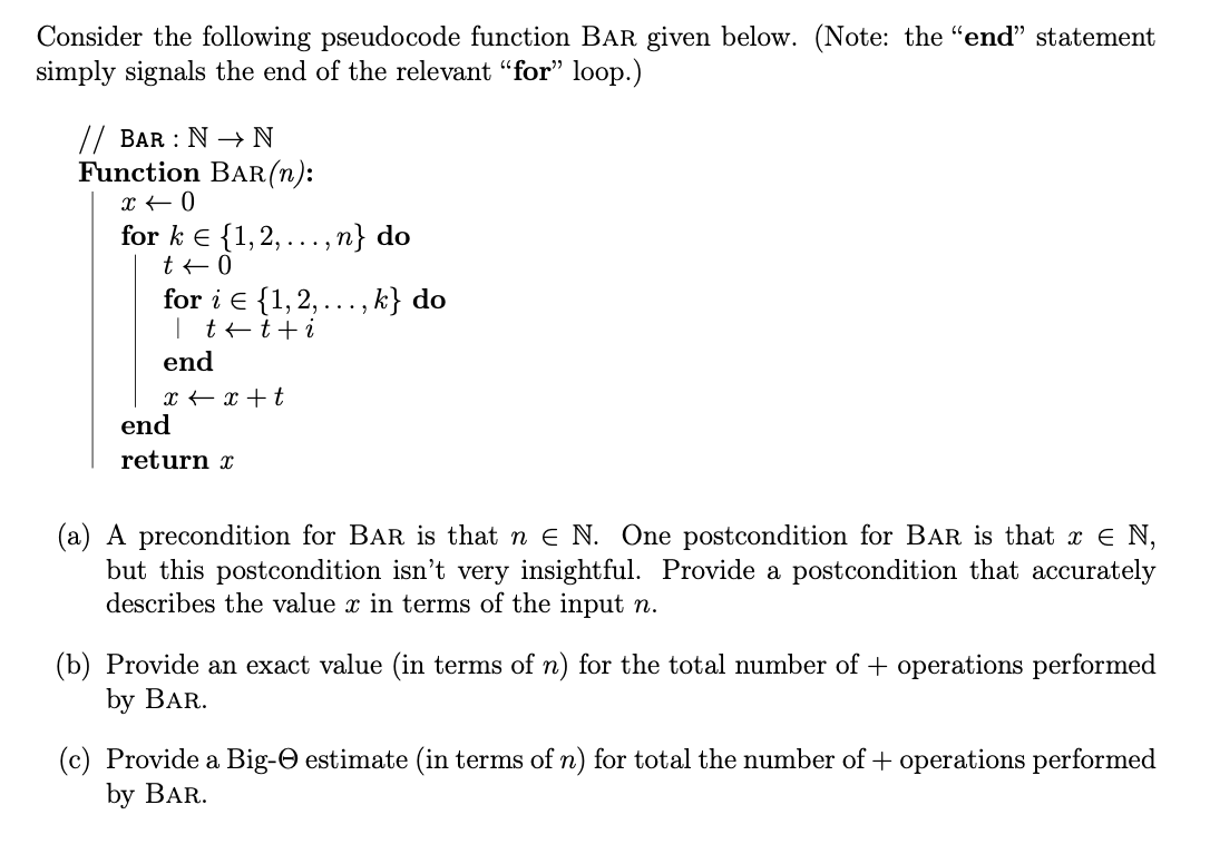 Consider the following pseudocode function BAR given below. (Note: the "end" statement
simply signals the end of the relevant "for" loop.)
// BAR : N → N
Function BAR (n):
x < 0
for k = {1, 2,...,n} do
t + 0
for i = {1, 2,.
| t t + i
end
x + x + t
end
return x
., k} do
(a) A precondition for BAR is that ne N. One postcondition for BAR is that x = N,
but this postcondition isn't very insightful. Provide a postcondition that accurately
describes the value x in terms of the input n.
(b) Provide an exact value (in terms of n) for the total number of + operations performed
by BAR.
(c) Provide a Big- estimate (in terms of n) for total the number of + operations performed
by BAR.