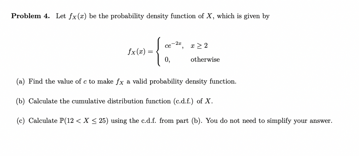 Problem 4. Let fx (x) be the probability density function of X, which is given by
fx(x) =
-
-2x
ce
0,
"
x > 2
otherwise
(a) Find the value of c to make ƒx a valid probability density function.
(b) Calculate the cumulative distribution function (c.d.f.) of X.
(c) Calculate P(12 < X ≤ 25) using the c.d.f. from part (b). You do not need to simplify your answer.