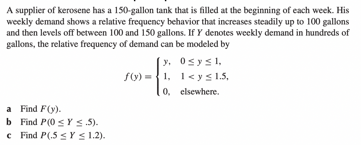 A supplier of kerosene has a 150-gallon tank that is filled at the beginning of each week. His
weekly demand shows a relative frequency behavior that increases steadily up to 100 gallons
and then levels off between 100 and 150 gallons. If Y denotes weekly demand in hundreds of
gallons, the relative frequency of demand can be modeled by
Find F(y).
Find P(0 ≤ y ≤.5).
C Find P(.5 ≤ Y ≤ 1.2).
a
b
y,
f(y) = 1,
0,
0≤ y ≤ 1,
1 < y ≤ 1.5,
elsewhere.