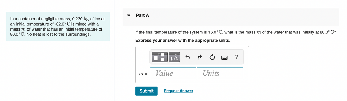 In a container of negligible mass, 0.230 kg of ice at
an initial temperature of -32.0°C is mixed with a
mass m of water that has an initial temperature of
80.0° C. No heat is lost to the surroundings.
Part A
If the final temperature of the system is 16.0°C, what is the mass m of the water that was initially at 80.0°C?
Express your answer with the appropriate units.
m =
Submit
8
Value
HÅ
Request Answer
Units
?