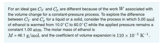 For an ideal gas Cy and Cp are different because of the work W associated with
the volume change for a constant-pressure process. To explore the difference
between Cy and Cp for a liquid or a solid, consider the process in which 5.00 mol
of ethanol is warmed from 10.0°C to 60.0° C while the applied pressure remains a
constant 1.00 atm. The molar mass of ethanol is
M = 46.1 g/mol, and the coefficient of volume expansion is 110 x 10-5 K-¹.