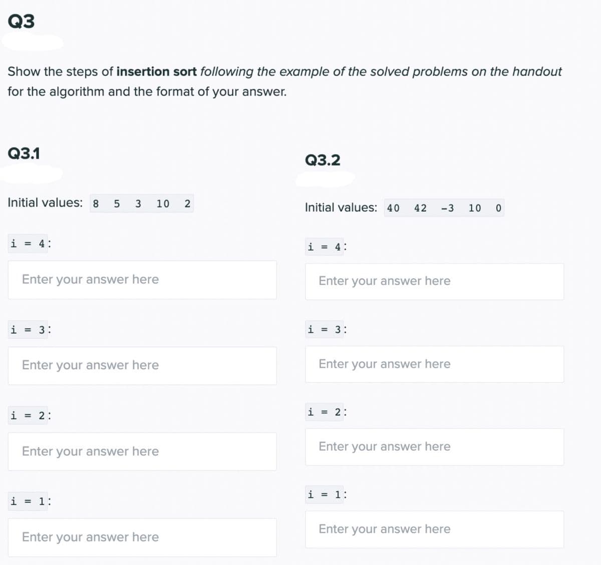 Q3
Show the steps of insertion sort following the example of the solved problems on the handout
for the algorithm and the format of your answer.
Q3.1
Initial values: 8 5 3 10 2
i
i
= 4:
Enter your answer here
= 3:
Enter your answer here
i = 2:
Enter your answer here
i = 1:
Enter your answer here
Q3.2
Initial values: 40 42 -3 10 0
i = 4:
Enter your answer here
i = 3:
Enter your answer here
i = 2:
Enter your answer here
i = 1:
Enter your answer here