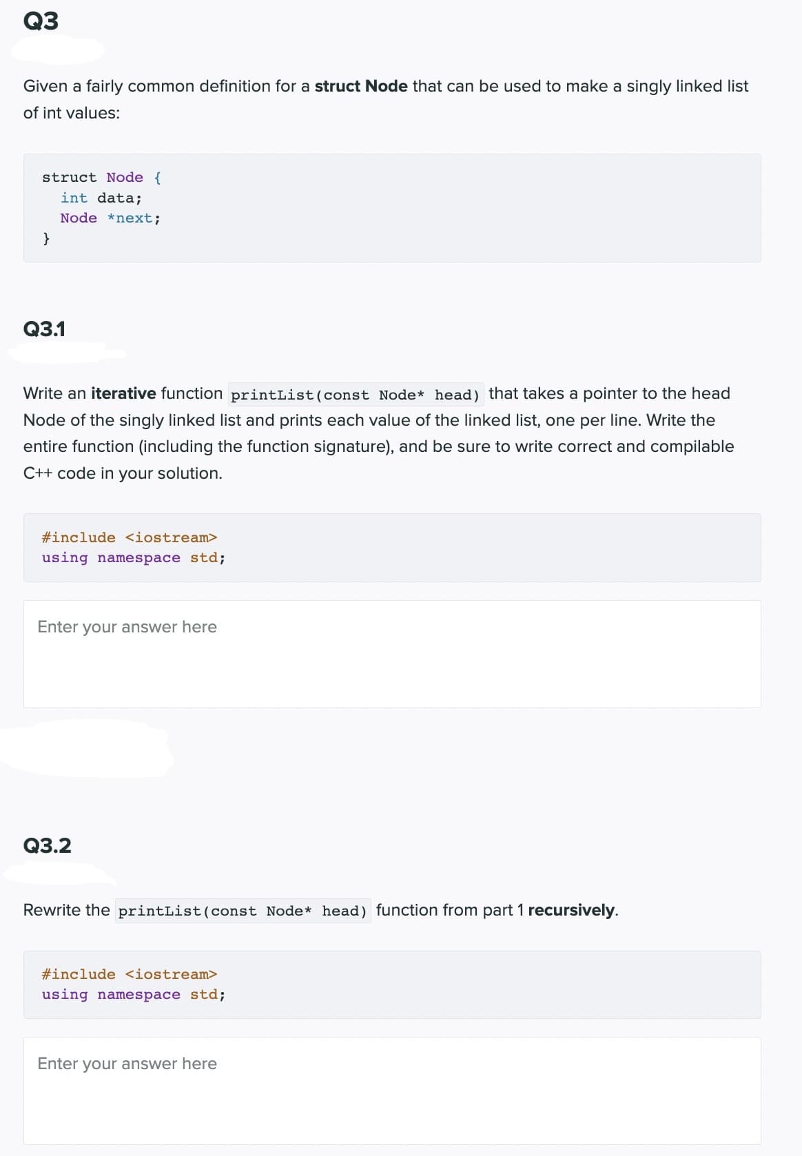 Q3
Given a fairly common definition for a struct Node that can be used to make a singly linked list
of int values:
struct Node {
int data;
Node *next;
}
Q3.1
Write an iterative function printList (const Node* head) that takes a pointer to the head
Node of the singly linked list and prints each value of the linked list, one per line. Write the
entire function (including the function signature), and be sure to write correct and compilable
C++ code in your solution.
#include <iostream>
using namespace std;
Enter your answer here
Q3.2
Rewrite the printList (const Node* head) function from part 1 recursively.
#include <iostream>
using namespace std;
Enter your answer here