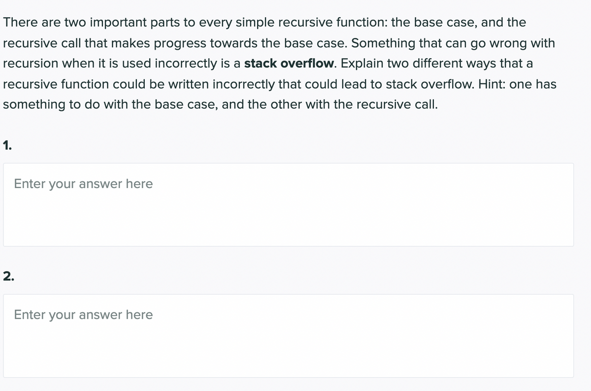There are two important parts to every simple recursive function: the base case, and the
recursive call that makes progress towards the base case. Something that can go wrong with
recursion when it is used incorrectly is a stack overflow. Explain two different ways that a
recursive function could be written incorrectly that could lead to stack overflow. Hint: one has
something to do with the base case, and the other with the recursive call.
1.
Enter your answer here
2.
Enter your answer here
