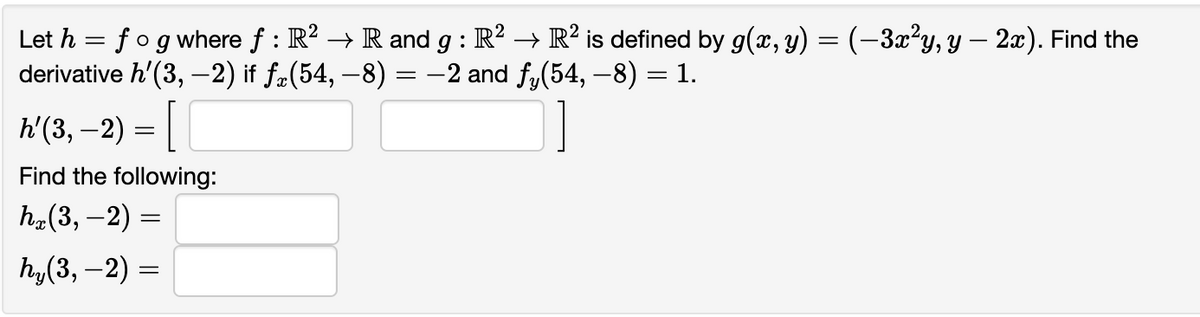 Let h = f og where ƒ : R² → R and g : R² → R² is defined by g(x, y) = (–3x²y, y — 2x). Find the
derivative h'(3,-2) if ƒœ(54, −8) = −2 and fy(54, −8) = 1.
h'(3, -2) = ||
Find the following:
hx(3,-2) =
hy(3, −2)
=