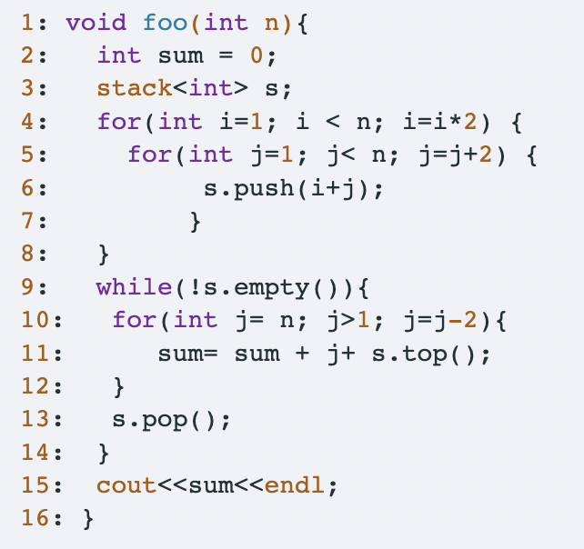 1: void foo(int n) {
int sum =
2:
0;
3:
stack<int> s;
4:
for (int i=1; i < n; i=i*2) {
for(int j=1; j<n;
5:
j=j+2) {
6:
s.push(i+j);
7:
}
8:
}
9:
while (!s.empty()) {
10:
for(int j = n; j>1; j=j-2) {
11:
sum sum + j+ s.top();
12:
}
13:
s.pop();
14:
}
15:
cout<<sum<<endl;
16: }