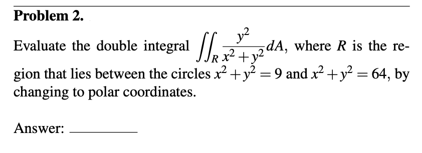 Problem 2.
Evaluate the double integral
J₁x² + y2dA,
gion that lies between the circles x² + y² = 9 and x² + y² = 64, by
changing to polar coordinates.
Answer:
5dA, where R is the re-