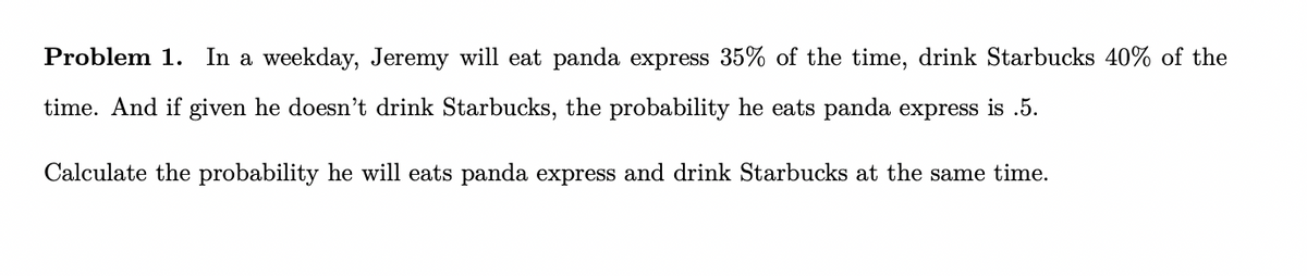 Problem 1. In a weekday, Jeremy will eat panda express 35% of the time, drink Starbucks 40% of the
time. And if given he doesn't drink Starbucks, the probability he eats panda express is .5.
Calculate the probability he will eats panda express and drink Starbucks at the same time.