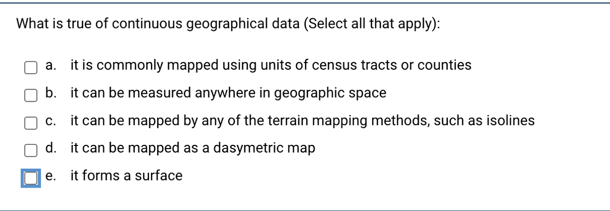 What is true of continuous geographical data (Select all that apply):
a. it is commonly mapped using units of census tracts or counties
b. it can be measured anywhere in geographic space
C.
it can be mapped by any of the terrain mapping methods, such as isolines
d. it can be mapped as a dasymetric map
it forms a surface
e.