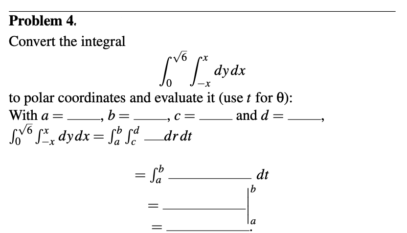 Problem 4.
Convert the integral
dydx
to polar coordinates and evaluate it (use t for 0):
and d =
With a = —, b:
=
cb
6 fxx dydx = Safd
Sovo
√6
Love
=
C =
_drdt
= fo
-9
dt
b