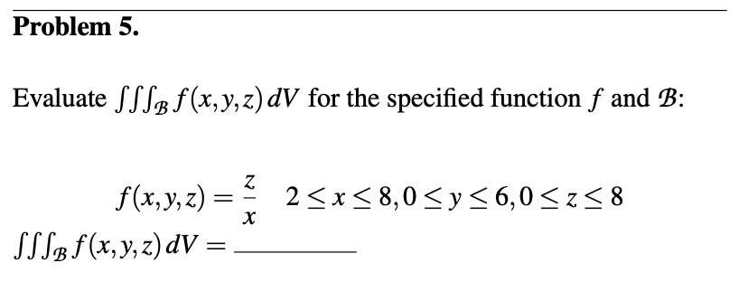 Problem 5.
Evaluate Sff f(x, y, z) dV for the specified function f and B:
f(x, y, z)=
SSS® fƒ (x, y, z) dV =
=
Z
X
2≤x≤8,0 ≤ y ≤6,0 ≤z≤8