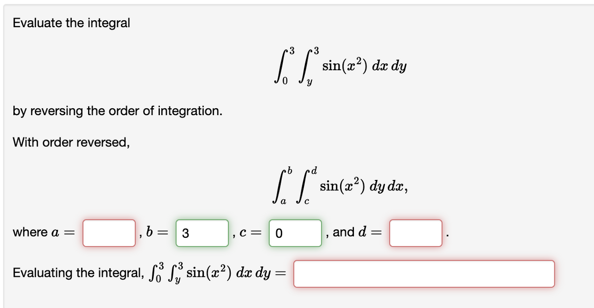 Evaluate the integral
by reversing the order of integration.
With order reversed,
where a =
,b
= 3
3 3
[ C
S“ S“ sin(x²) dy dx,
a
C = 0
sin(x²) dx dy
Evaluating the integral, Jỏ [ sin(2) d dy =
"
and d