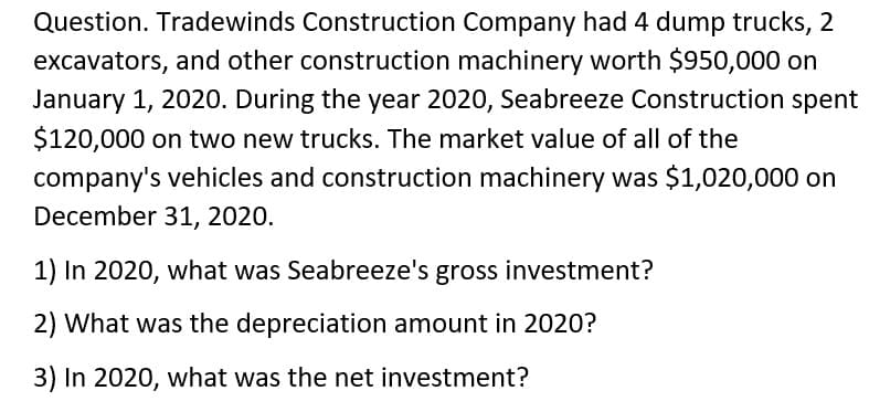 Question. Tradewinds Construction Company had 4 dump trucks, 2
excavators, and other construction machinery worth $950,000 on
January 1, 2020. During the year 2020, Seabreeze Construction spent
$120,000 on two new trucks. The market value of all of the
company's vehicles and construction machinery was $1,020,000 on
December 31, 2020.
1) In 2020, what was Seabreeze's gross investment?
2) What was the depreciation amount in 2020?
3) In 2020, what was the net investment?
