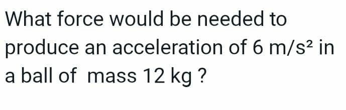 What force would be needed to
produce an acceleration of 6 m/s² in
a ball of mass 12 kg ?