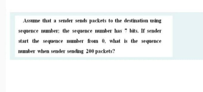 Assume that a sender sends packets to the destination using
sequence number; the sequence number has 7 bits. If sender
start the sequence number from 0, what is the sequence
number when sender sending 200 packets?

