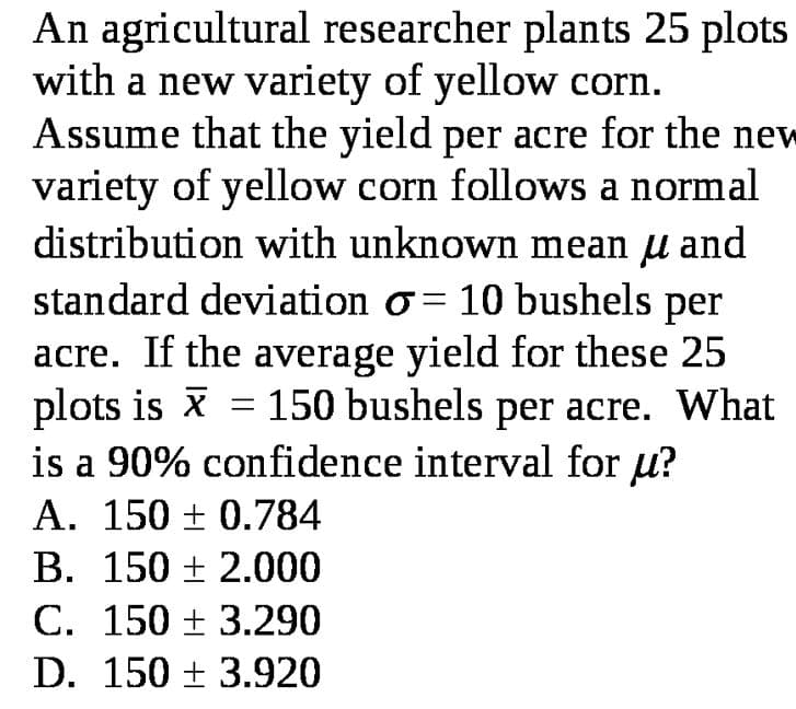 An agricultural researcher plants 25 plots
with a new variety of yellow corn.
Assume that the yield per acre for the new
variety of yellow corn follows a normal
distribution with unknown mean µ and
standard deviation o = 10 bushels per
acre. If the average yield for these 25
plots is x = 150 bushels per acre. What
is a 90% confidence interval for u?
A. 150 ± 0.784
В. 150 + 2.000
C. 150 ± 3.290
D. 150 + 3.920
