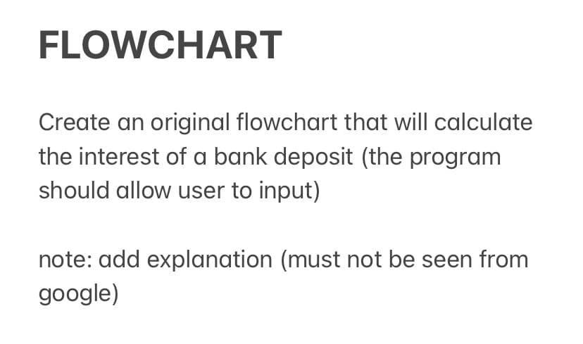 FLOWCHART
Create an original flowchart that will calculate
the interest of a bank deposit (the program
should allow user to input)
note: add explanation (must not be seen from
google)
