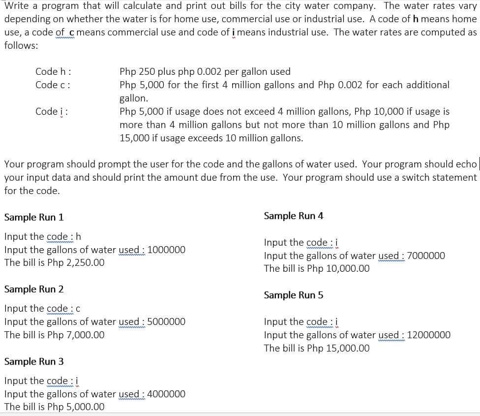 Write a program that will calculate and print out bills for the city water company. The water rates vary
depending on whether the water is for home use, commercial use or industrial use. A code of h means home
use, a code of c means commercial use and code of i means industrial use. The water rates are computed as
follows:
Code h:
Php 250 plus php 0.002 per gallon used
Php 5,000 for the first 4 million gallons and Php 0.002 for each additional
gallon.
Php 5,000 if usage does not exceed 4 million gallons, Php 10,000 if usage is
more than 4 million gallons but not more than 10 million gallons and Php
15,000 if usage exceeds 10 million gallons.
Code c:
Code i:
Your program should prompt the user for the code and the gallons of water used. Your program should echo
your input data and should print the amount due from the use. Your program should use a switch statement
for the code.
Sample Run 1
Sample Run 4
Input the code : h
Input the gallons of water used : 1000000
The bill is Php 2,250.00
Input the code: i
Input the gallons of water used : 7000000
The bill is Php 10,000.00
Sample Run 2
Sample Run 5
Input the code :c
Input the gallons of water used : 5000000
The bill is Php 7,000.00
Input the code : i
Input the gallons of water used : 12000000
The bill is Php 15,000.00
Sample Run 3
Input the code i
Input the gallons of water used : 4000000
The bill is Php 5,000.00
