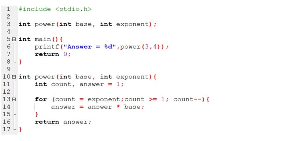 1
#include <stdio.h>
2
int power (int base, int exponent);
4
5 8 int main(){
6.
printf("Answer = %d",power (3,4));
return 0;
8.
9.
10 B int power (int base, int exponent) {
int count, answer = 1;
11
12
13E
for (count = exponent;count >= 1; count--){
answer = answer * base;
14
15
}
16
return answer;
17
