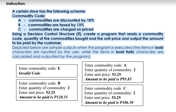 Instruction:
A certain store has the following scheme:
Commodity Code:
A - commodities are discounted by 10%
B - commodities are taxed by 13%
C - commodities are charged as priced
Using a Decision Control Structure (if), create a program that reads a commodity
code, quantity of the commodities bought and the unit price and output the amount
to be paid by the customer.
Depicted below are sample outputs when the program is executed (the items in bold
characters are inputted by the user, while the items in bold italic characters are
calculated and outputted by the program):
Enter commodity code: A
Enter quantity of commodity: 2
Enter unit price: 53.25
Amount to be paid is P95.85
Enter commodity code: E
Invalid Code
Enter commodity code: B
Enter quantity of commodity: 2
Enter unit price: 53.25
Amount to be paid is P120.35
Enter commodity code: C
Enter quantity of commodity: 2
Enter unit price: 53.25
Amount to be paid is P106.50
