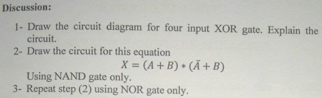 Discussion:
1- Draw the circuit diagram for four input XOR gate. Explain the
circuit.
2- Draw the circuit for this equation
X = (A+ B) * (Ã+B)
%3D
Using NAND gate only.
3- Repeat step (2) using NOR gate only.
