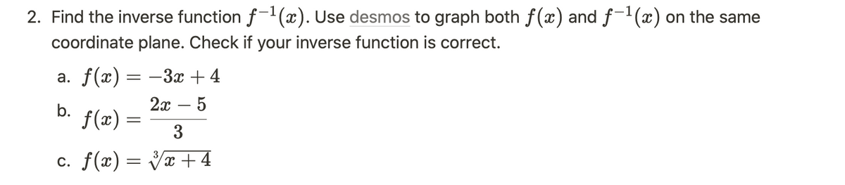 2. Find the inverse function f-¹(x). Use desmos to graph both f(x) and f-¹(x) on the same
coordinate plane. Check if your inverse function is correct.
a. f(x) = −3x + 4
2x - 5
b.
f(x):
=
3
c. f(x)=√x +4