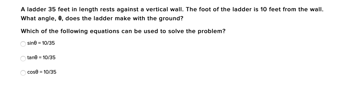 A ladder 35 feet in length rests against a vertical wall. The foot of the ladder is 10 feet from the wall.
What angle, 0, does the ladder make with the ground?
Which of the following equations can be used to solve the problem?
sine
= 10/35
tane = 10/35
cose = 10/35
O O O
