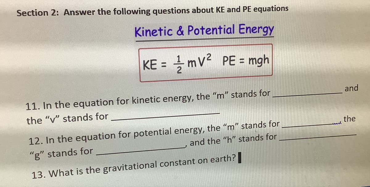 Section 2: Answer the following questions about KE and PE equations
Kinetic & Potential Energy
KE=mV² PE = mgh
11. In the equation for kinetic energy, the "m" stands for
the "v" stands for
12. In the equation for potential energy, the "m" stands for
and the "h" stands for
"g" stands for
13. What is the gravitational constant on earth?
and
the