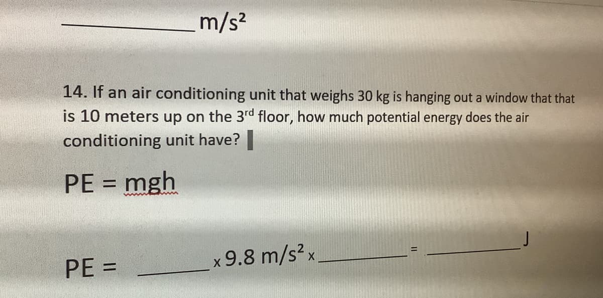 m/s²
14. If an air conditioning unit that weighs 30 kg is hanging out a window that that
is 10 meters up on the 3rd floor, how much potential energy does the air
conditioning unit have? |
PE = mgh
PE=
x 9.8 m/s² x