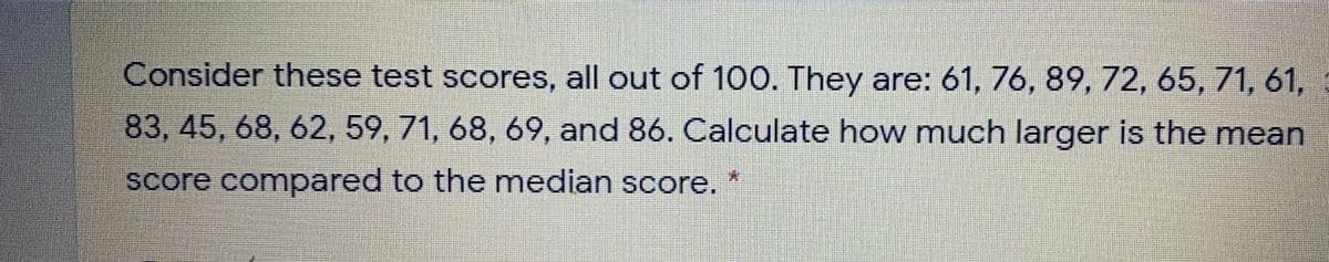 Consider these test scores, all out of 100. They are: 61, 76, 89, 72, 65, 71, 61,
83, 45, 68, 62, 59, 71, 68, 69, and 86. Calculate how much larger is the mean
score compared to the median score.
