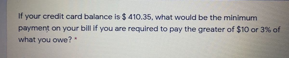 If your credit card balance is $ 410.35, what would be the minimum
payment on your bill if you are required to pay the greater of $10 or 3% of
what you owe? *
