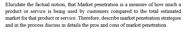 Elucidate the factual notion, that Market penetration is a measure of how much a
product or service is being used by customers compared to the total estimated
market for that product or service. Therefore, describe market penetration strategies
and in the process discuss in details the pros and cons of market penetration.
