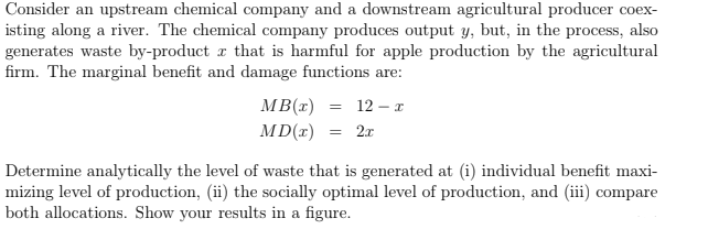 Consider an upstream chemical company and a downstream agricultural producer coex-
isting along a river. The chemical company produces output y, but, in the process, also
generates waste by-product r that is harmful for apple production by the agricultural
firm. The marginal benefit and damage functions are:
MB(r)
MD(r)
12 – I
2.r
Determine analytically the level of waste that is generated at (i) individual benefit maxi-
mizing level of production, (ii) the socially optimal level of production, and (iii) compare
both allocations. Show your results in a figure.
