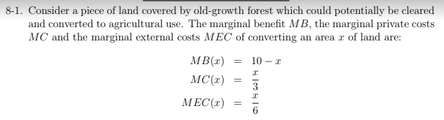 8-1. Consider a piece of land covered by old-growth forest which could potentially be cleared
and converted to agricultural use. The marginal benefit MB, the marginal private costs
MC and the marginal external costs MEC of converting an area r of land are:
MB(x)
10 – x
MC(x)
3
МЕС(т)
