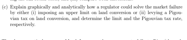 (c) Explain graphically and analytically how a regulator could solve the market failure
by either (i) imposing an upper limit on land conversion or (ii) levying a Pigou-
vian tax on land conversion, and determine the limit and the Pigouvian tax rate,
respectively.

