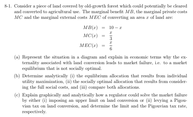 8-1. Consider a piece of land covered by old-growth forest which could potentially be cleared
and converted to agricultural use. The marginal benefit MB, the marginal private costs
MC and the marginal external costs MEC of converting an area r of land are:
MB(x)
10 – x
MC(x)
3
MEC(r)
(a) Represent the situation in a diagram and explain in economic terms why the ex-
ternality associated with land conversion leads to market failure, i.e. to a market
equilibrium that is not socially optimal.
(b) Determine analytically (i) the equilibrium allocation that results from individual
utility maximization, (ii) the socially optimal allocation that results from consider-
ing the full social costs, and (iii) compare both allocations.
(c) Explain graphically and analytically how a regulator could solve the market failure
by either (i) imposing an upper limit on land conversion or (ii) levying a Pigou-
vian tax on land conversion, and determine the limit and the Pigouvian tax rate,
respectively.
