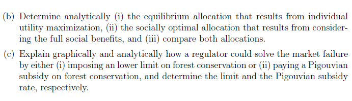 (b) Determine analytically (i) the equilibrium allocation that results from individual
utility maximization, (ii) the socially optimal allocation that results from consider-
ing the full social benefits, and (iii compare both allocations.
(c) Explain graphically and analytically how a regulator could solve the market failure
by either (i) imposing an lower limit on forest conservation or (ii) paying a Pigouvian
subsidy on forest conservation, and determine the limit and the Pigouvian subsidy
rate, respectively.

