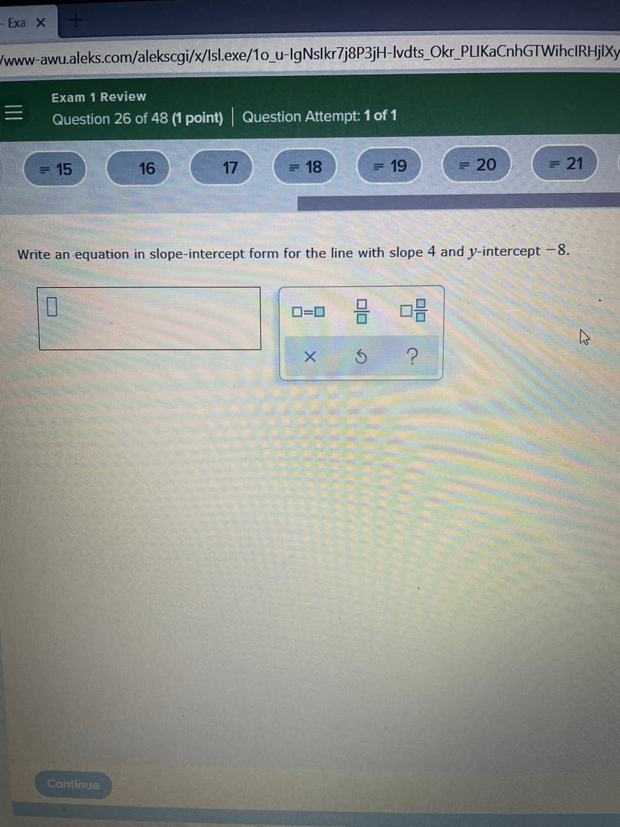 - Exa X
wwww-awu.aleks.com/alekscgi/x/lsl.exe/1o_u-IgNslkr7j8P3jH-lvdts_Okr_PLIKaCnhGTWihcIRHjlXy
Exam 1 Review
三
Question 26 of 48 (1 point) Question Attempt: 1 of 1
= 15
16
17
= 18
= 19
20
= 21
Write an equation in slope-intercept form for the line with slope 4 and y-intercept -8.
O=0
Continue
