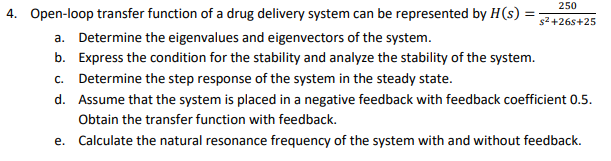 250
4. Open-loop transfer function of a drug delivery system can be represented by H(s) =
s2+26s+25
a. Determine the eigenvalues and eigenvectors of the system.
b. Express the condition for the stability and analyze the stability of the system.
c. Determine the step response of the system in the steady state.
d. Assume that the system is placed in a negative feedback with feedback coefficient 0.5.
Obtain the transfer function with feedback.
e. Calculate the natural resonance frequency of the system with and without feedback.
