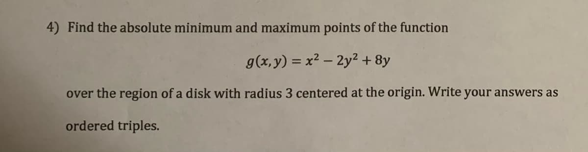 4) Find the absolute minimum and maximum points of the function
g(x, y) = x2 – 2y² + 8y
over the region of a disk with radius 3 centered at the origin. Write your answers as
ordered triples.
