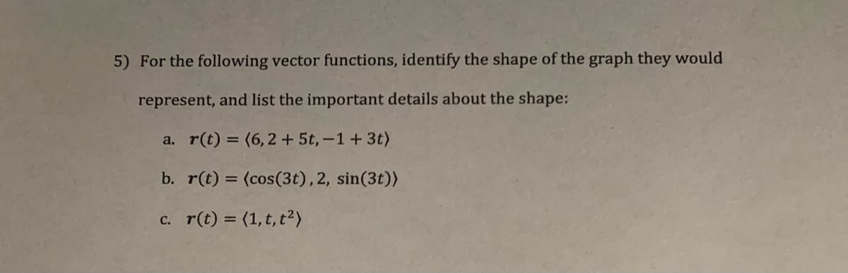 5) For the following vector functions, identify the shape of the graph they would
represent, and list the important details about the shape:
a. r(t) = (6,2 + 5t,-1+ 3t)
b. r(t) = (cos(3t), 2, sin(3t))
c. r(t) = (1,t, t²)
