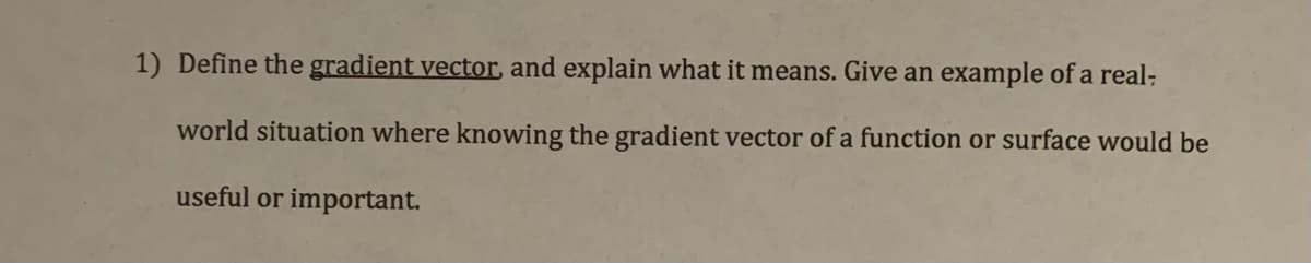 1) Define the gradient vector, and explain what it means. Give an example of a real-
world situation where knowing the gradient vector of a function or surface would be
useful or important.
