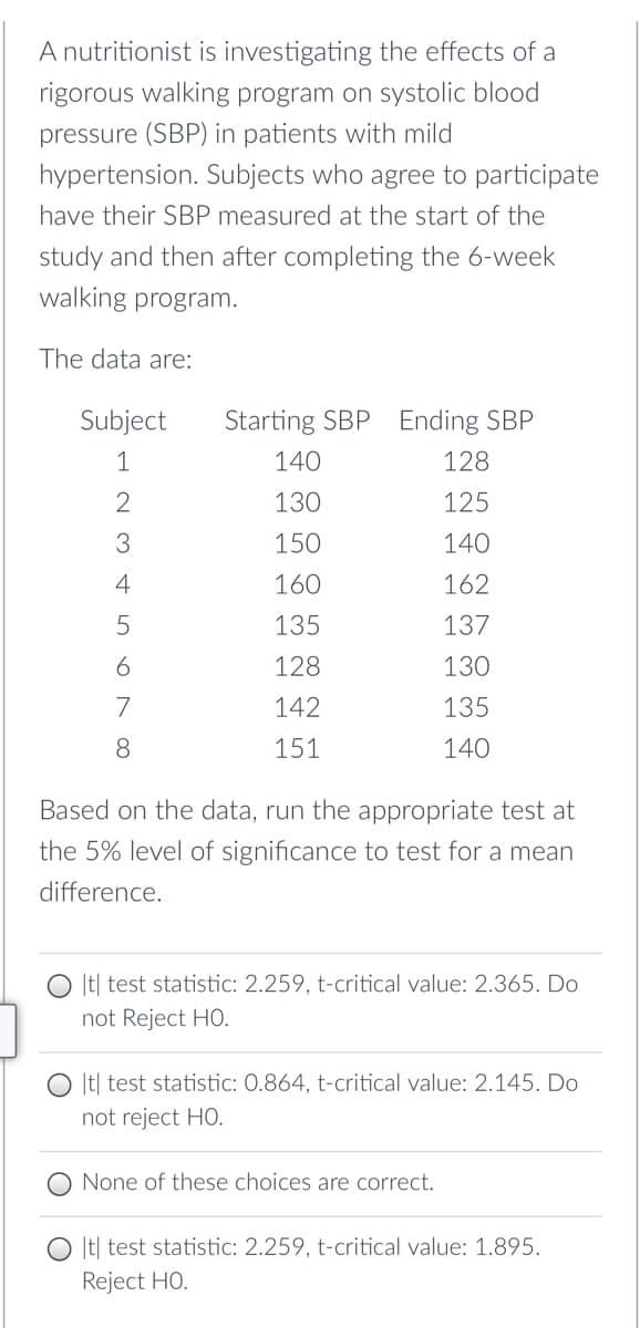 A nutritionist is investigating the effects of a
rigorous walking program on systolic blood
pressure (SBP) in patients with mild
hypertension. Subjects who agree to participate
have their SBP measured at the start of the
study and then after completing the 6-week
walking program.
The data are:
Subject
Starting SBP Ending SBP
1
140
128
130
125
3
150
140
4
160
162
135
137
128
130
7
142
135
8
151
140
Based on the data, run the appropriate test at
the 5% level of significance to test for a mean
difference.
|t| test statistic: 2.259, t-critical value: 2.365. Do
not Reject HO.
|t| test statistic: 0.864, t-critical value: 2.145. Do
not reject HO.
None of these choices are correct.
|t] test statistic: 2.259, t-critical value: 1.895.
Reject HO.
