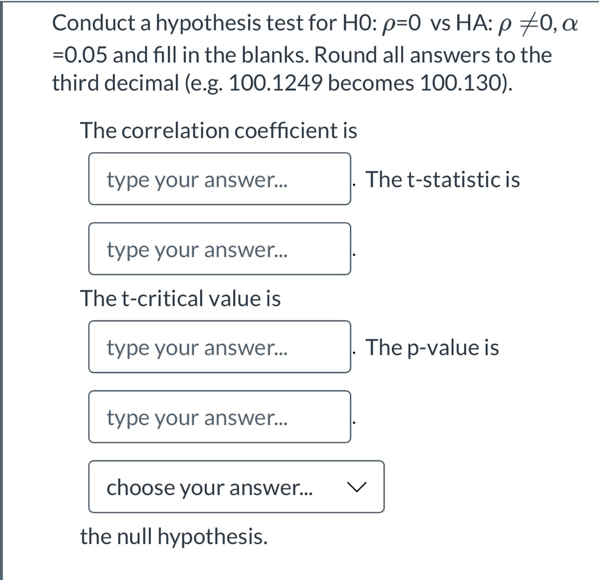 Conduct a hypothesis test for HO: p=0 vs HA: p 70, a
=0.05 and fill in the blanks. Round all answers to the
third decimal (e.g. 100.1249 becomes 100.130).
The correlation coefficient is
type your answer...
The t-statistic is
type your answer...
The t-critical value is
type your answer..
The p-value is
type your answer...
choose your answer...
the null hypothesis.
