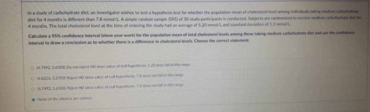 In a study of carbohydrate diet, an investigator wishes to test a hypothesis test for whether the population mean of cholesterol level among individuals taking medium carbohydrate
diet for 4 months is different than 7.8 mmol/L A simple random sample (SRS) of 30 study participants is conducted. Subjects are randomized to receive medium carbohydrate diet for
4 months. The total cholesterol level at the time of entering the study had an average of 5.20 mmol/L and standard deviation of 1.3 mmol/L
Calculate a 95% confidence interval (show your work) for the population mean of total cholesterol levels among those taking medium carbohydrate diet and use the confidence
interval to draw a conclusion as to whether there is a difference in cholesterol levels. Choose the correct statement.
O (4.7492, 5.6508) Do not reject HO sincc value of null hypothesis, 5.20 does fall in this range
O (4.8216. 5.5783) Reject H0 since value of null hypothesis 7.8 does not fall in this range.
O 14.7492. 5.6508) Reject H0 since value of null hypothesis. 78 does not fall in this range.
• None of the choices are correct.
